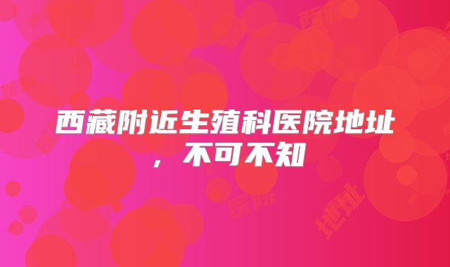 西藏附近生殖科医院地址，不可不知