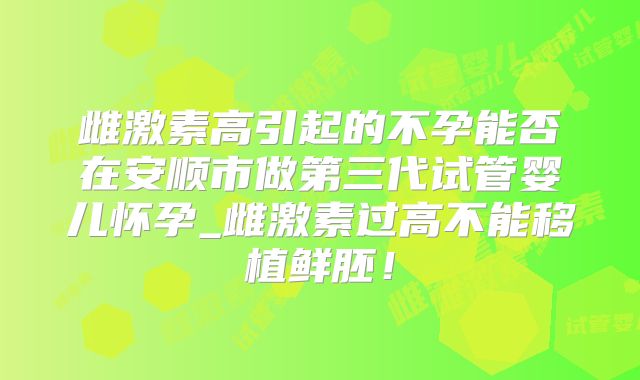 雌激素高引起的不孕能否在安顺市做第三代试管婴儿怀孕_雌激素过高不能移植鲜胚！