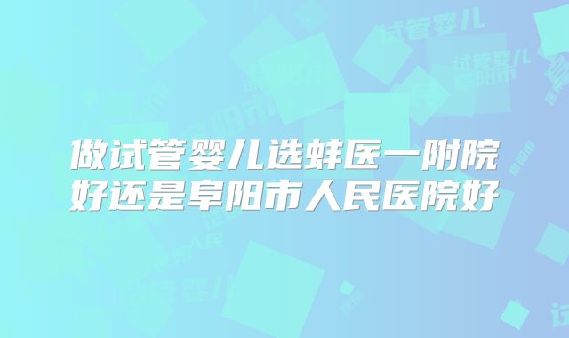 做试管婴儿选蚌医一附院好还是阜阳市人民医院好