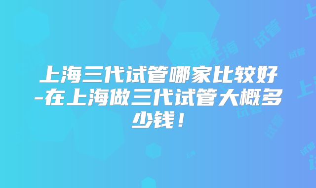 上海三代试管哪家比较好-在上海做三代试管大概多少钱！