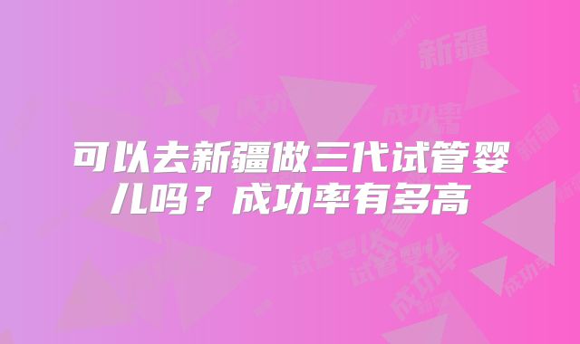 可以去新疆做三代试管婴儿吗？成功率有多高