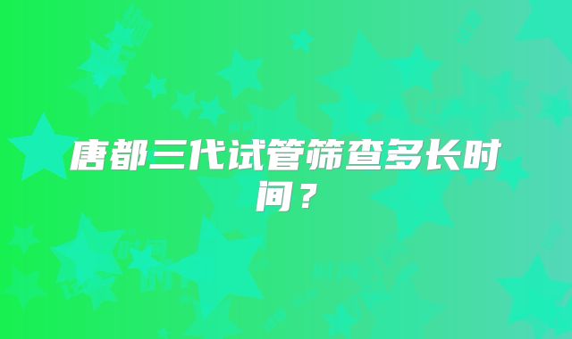 唐都三代试管筛查多长时间?