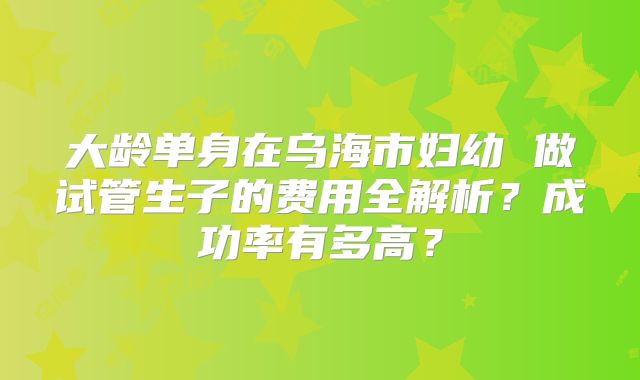 大龄单身在乌海市妇幼 做试管生子的费用全解析?成功率有多高?