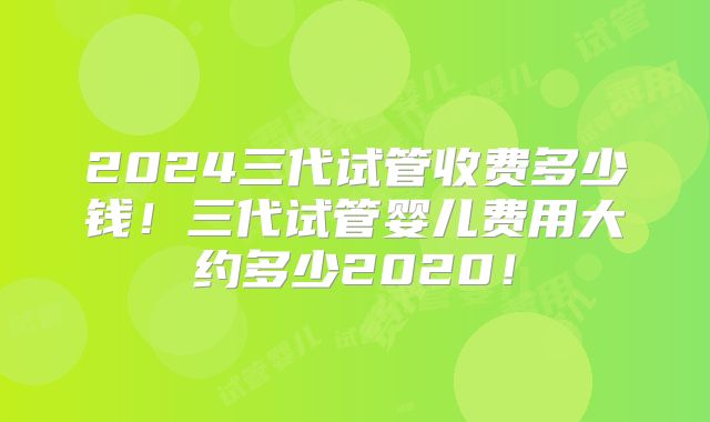 2024三代试管收费多少钱！三代试管婴儿费用大约多少2020！