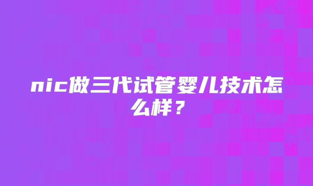 nic做三代试管婴儿技术怎么样？