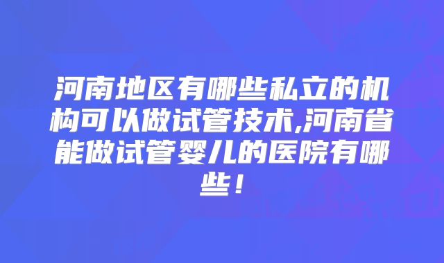 河南地区有哪些私立的机构可以做试管技术,河南省能做试管婴儿的医院有哪些！