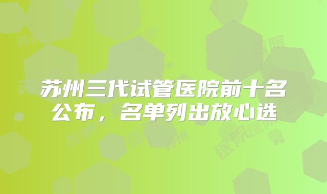苏州三代试管医院前十名公布，名单列出放心选