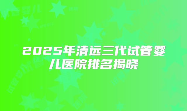 2025年清远三代试管婴儿医院排名揭晓