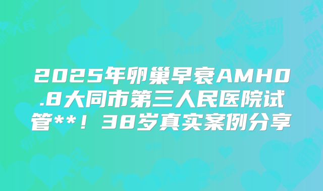 2025年卵巢早衰AMH0.8大同市第三人民医院试管**！38岁真实案例分享