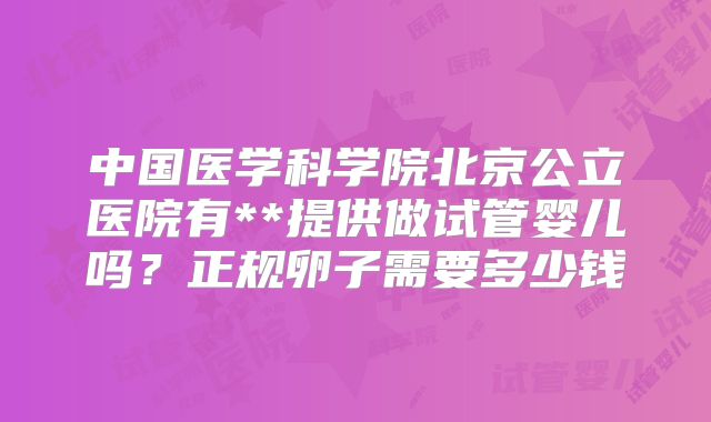 中国医学科学院北京公立医院有**提供做试管婴儿吗？正规卵子需要多少钱
