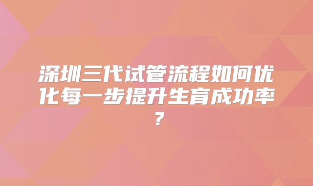 深圳三代试管流程如何优化每一步提升生育成功率？