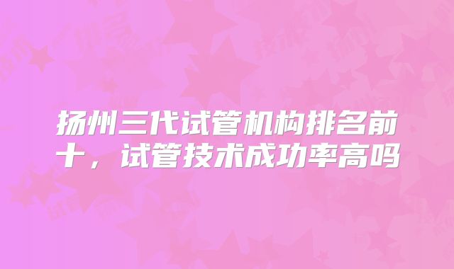 扬州三代试管机构排名前十，试管技术成功率高吗