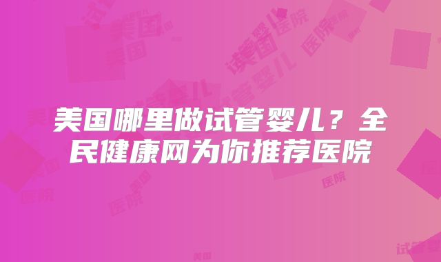 美国哪里做试管婴儿？全民健康网为你推荐医院