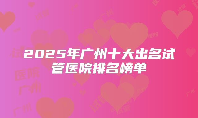2025年广州十大出名试管医院排名榜单