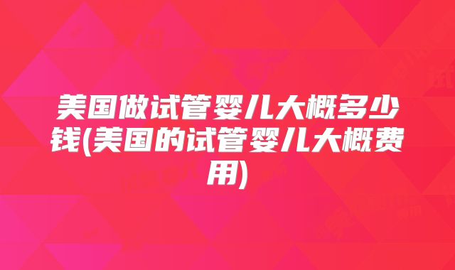美国做试管婴儿大概多少钱(美国的试管婴儿大概费用)