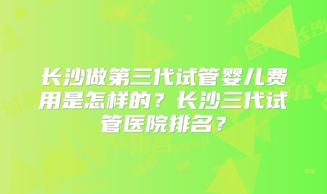 长沙做第三代试管婴儿费用是怎样的？长沙三代试管医院排名？