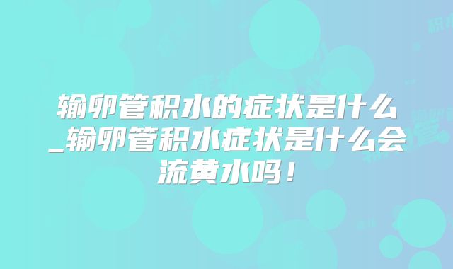 输卵管积水的症状是什么_输卵管积水症状是什么会流黄水吗！