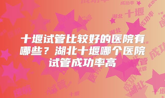 十堰试管比较好的医院有哪些？湖北十堰哪个医院试管成功率高
