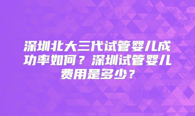 深圳北大三代试管婴儿成功率如何？深圳试管婴儿费用是多少？