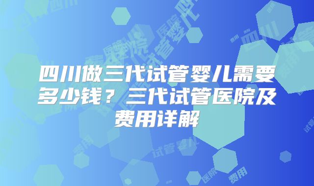 四川做三代试管婴儿需要多少钱？三代试管医院及费用详解