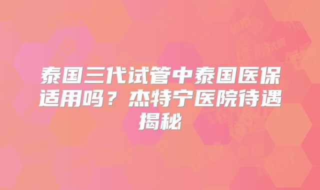 泰国三代试管中泰国医保适用吗？杰特宁医院待遇揭秘