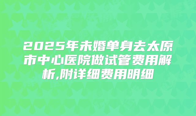 2025年未婚单身去太原市中心医院做试管费用解析,附详细费用明细