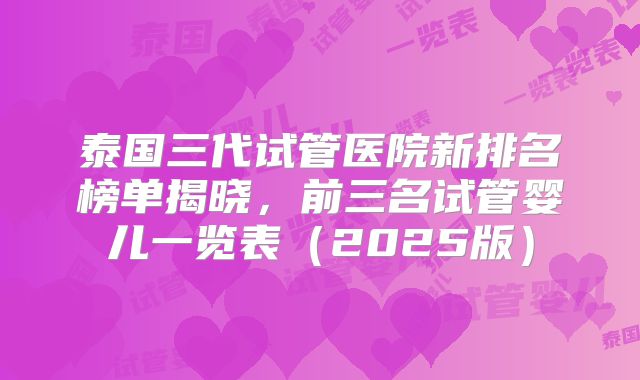 泰国三代试管医院新排名榜单揭晓，前三名试管婴儿一览表（2025版）