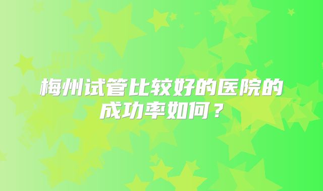 梅州试管比较好的医院的成功率如何？