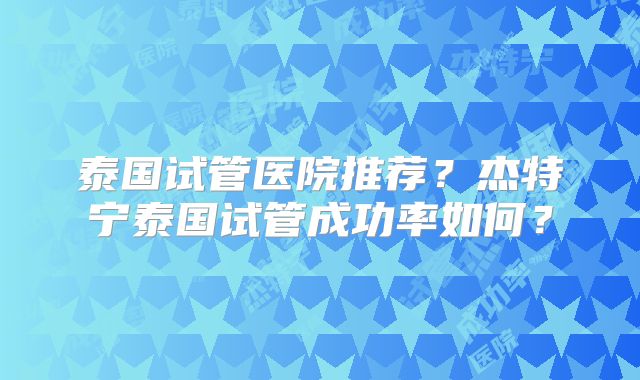 泰国试管医院推荐?杰特宁泰国试管成功率如何?