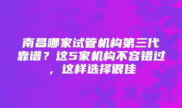 南昌哪家试管机构第三代靠谱？这5家机构不容错过，这样选择很佳