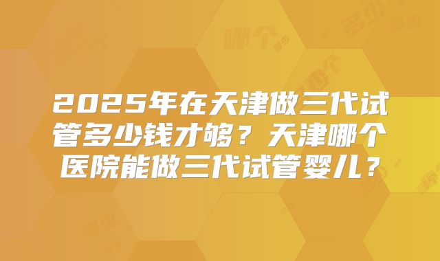 2025年在天津做三代试管多少钱才够？天津哪个医院能做三代试管婴儿？