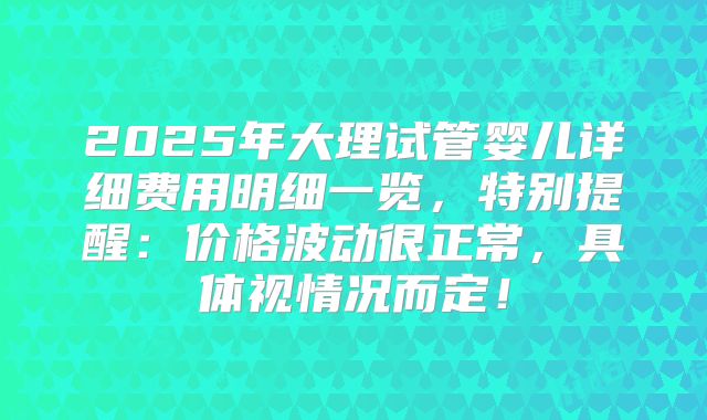 2025年大理试管婴儿详细费用明细一览，特别提醒：价格波动很正常，具体视情况而定！