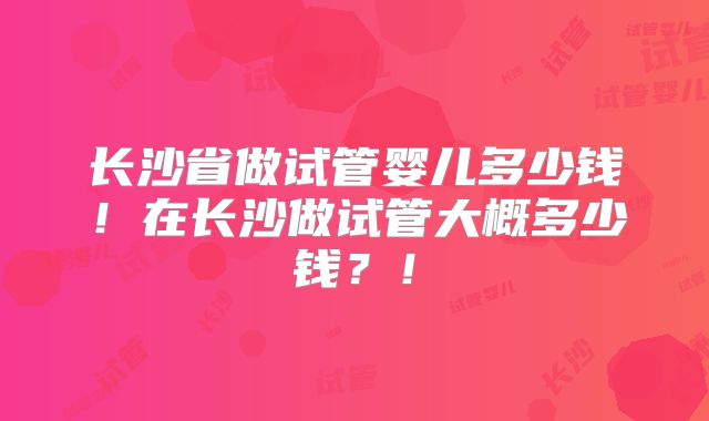 长沙省做试管婴儿多少钱！在长沙做试管大概多少钱？！