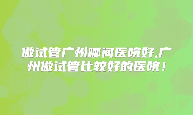 做试管广州哪间医院好,广州做试管比较好的医院！