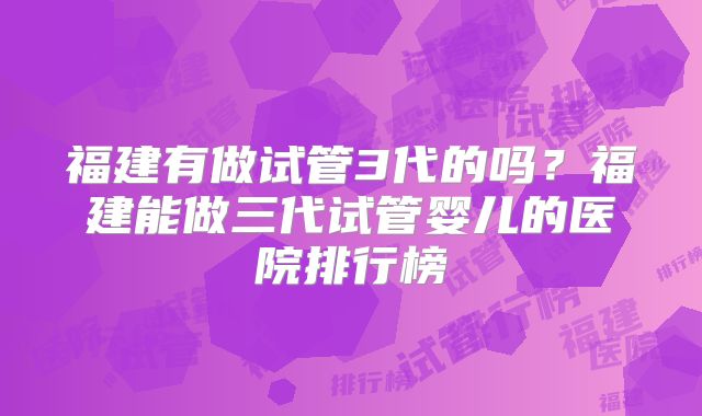 福建有做试管3代的吗？福建能做三代试管婴儿的医院排行榜