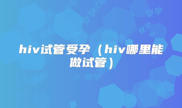 hiv试管受孕(hiv哪里能做试管)