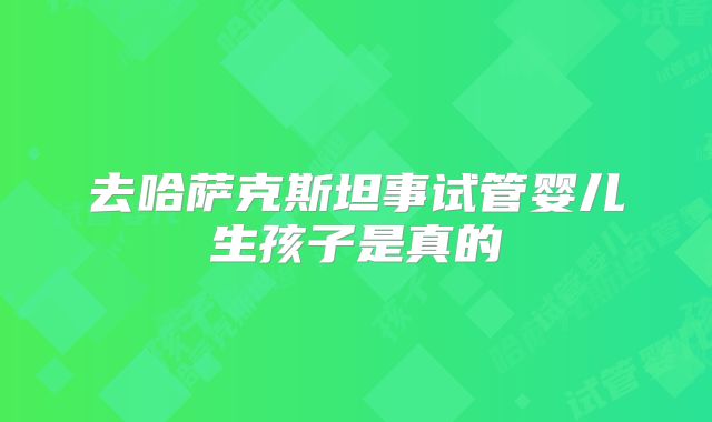 去哈萨克斯坦事试管婴儿生孩子是真的