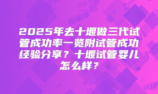 2025年去十堰做三代试管成功率一览附试管成功经验分享？十堰试管婴儿怎么样？