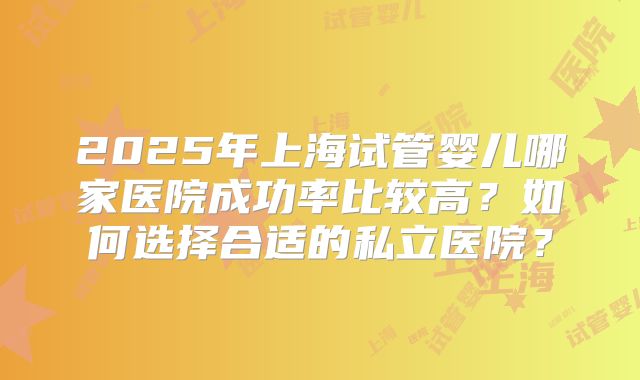 2025年上海试管婴儿哪家医院成功率比较高？如何选择合适的私立医院？