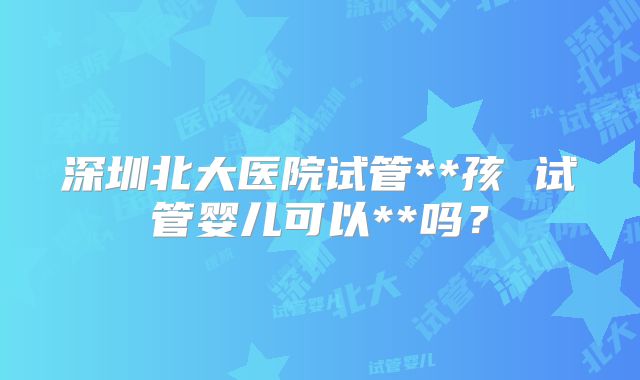 深圳北大医院试管**孩 试管婴儿可以**吗？
