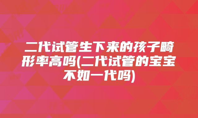 二代试管生下来的孩子畸形率高吗(二代试管的宝宝不如一代吗)