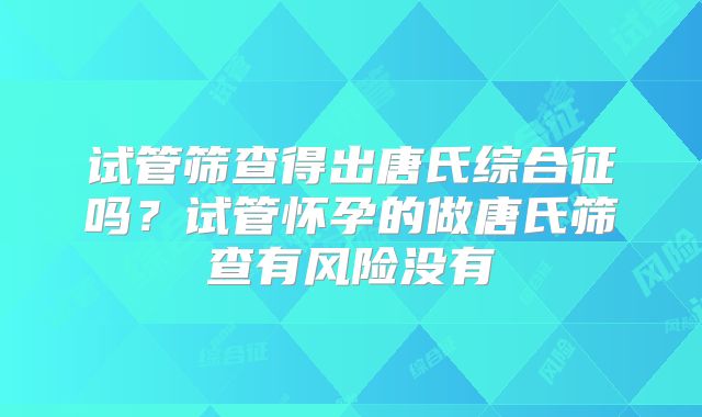 试管筛查得出唐氏综合征吗？试管怀孕的做唐氏筛查有风险没有