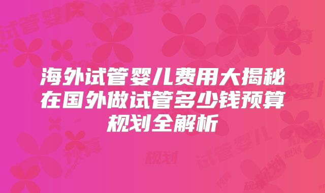 海外试管婴儿费用大揭秘在国外做试管多少钱预算规划全解析