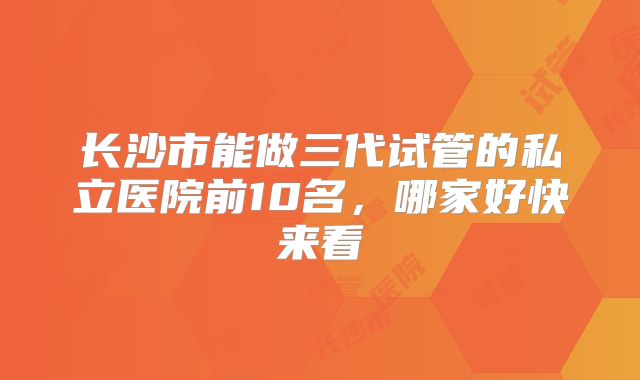 长沙市能做三代试管的私立医院前10名，哪家好快来看