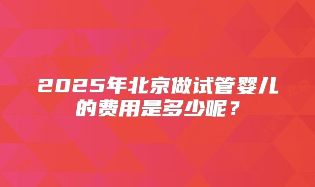 2025年北京做试管婴儿的费用是多少呢？