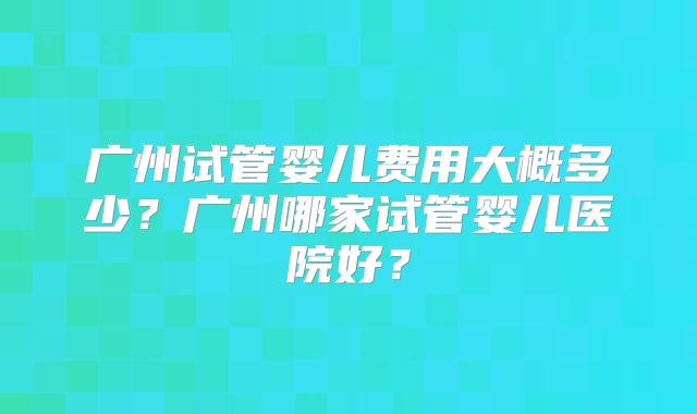 广州试管婴儿费用大概多少？广州哪家试管婴儿医院好？