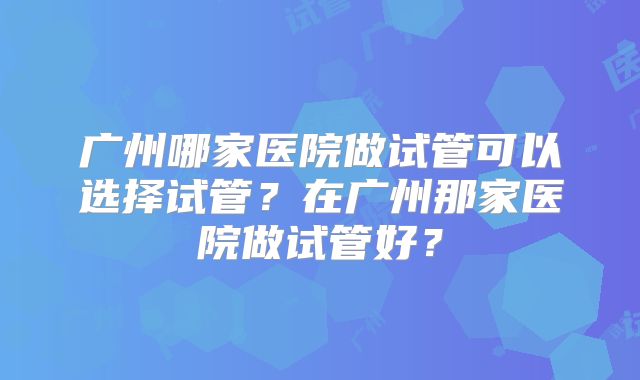 广州哪家医院做试管可以选择试管?在广州那家医院做试管好?