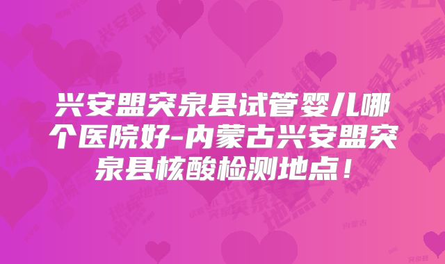 兴安盟突泉县试管婴儿哪个医院好-内蒙古兴安盟突泉县核酸检测地点！