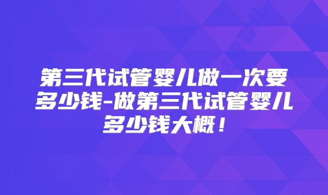 第三代试管婴儿做一次要多少钱-做第三代试管婴儿多少钱大概！
