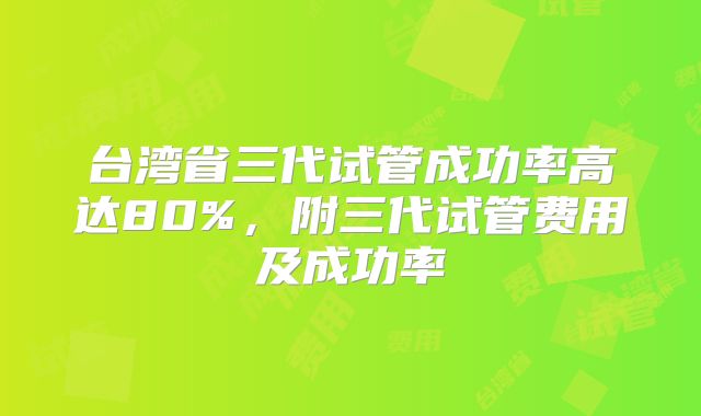 台湾省三代试管成功率高达80%，附三代试管费用及成功率
